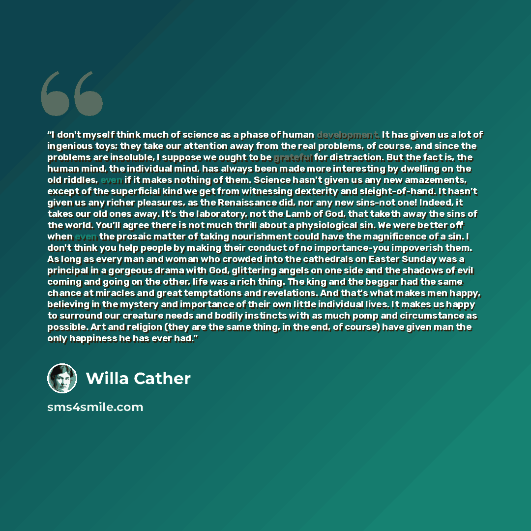 “I don't myself think much of science as a phase of human development. It has given us a lot of ingenious toys; they take our attention away from the real problems, of course, and since the problems are insoluble, I suppose we ought to be grateful for distraction. But the fact is, the human mind…” quote by Willa Cather