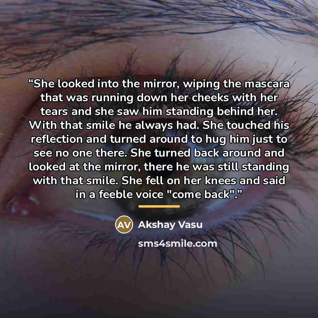“She looked into the mirror, wiping the mascara that was running down her cheeks with her tears and she saw him standing behind her. With that smile he always had. She touched his reflection and turned around to hug him just to see no one there. She turned back around and looked at the mirror…” quote by Akshay Vasu