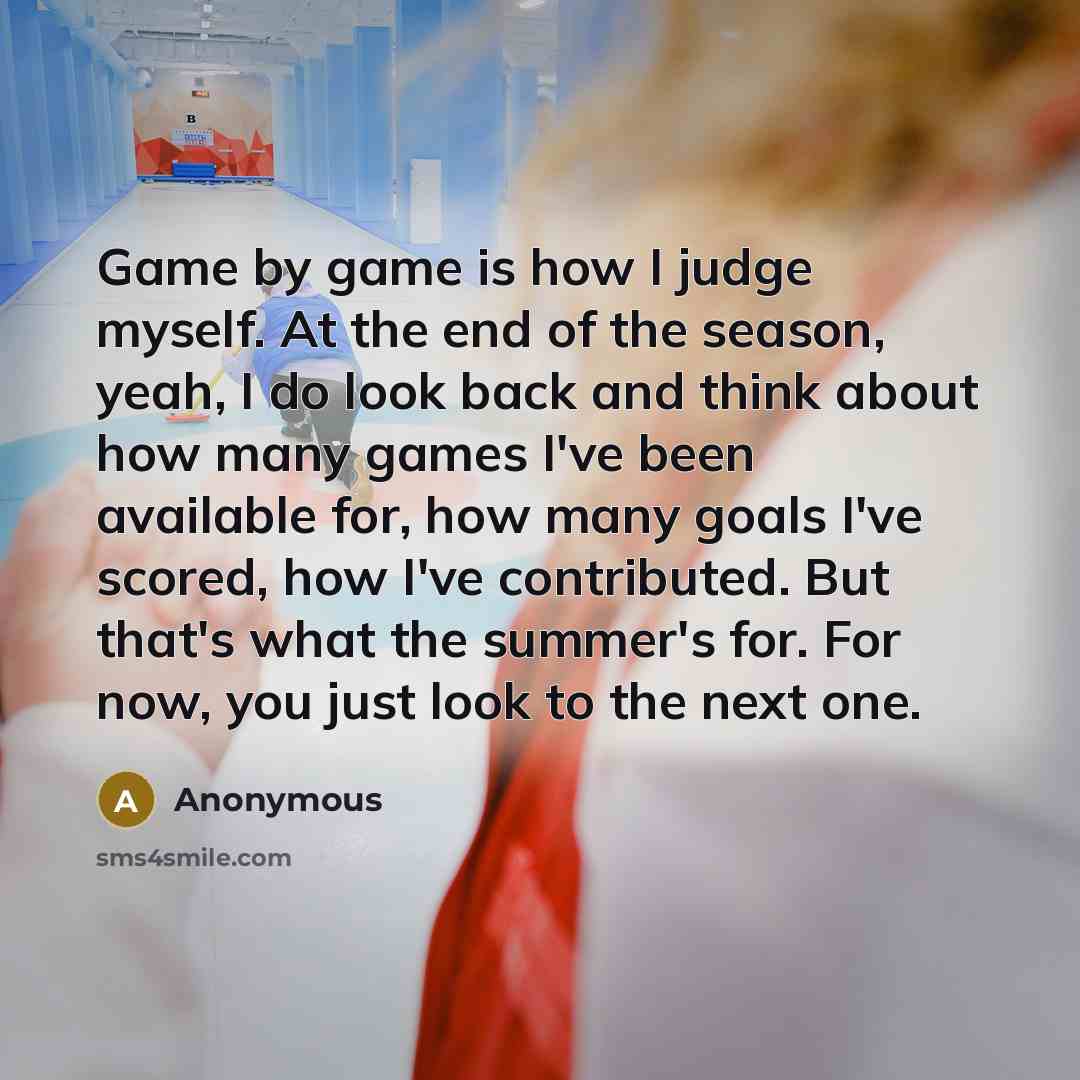 “Game by game is how I judge myself. At the end of the season, yeah, I do look back and think about how many games I've been available for, how many goals I've scored, how I've contributed. But that's what the summer's for. For now, you just look to the next one.” quote by Anonymous