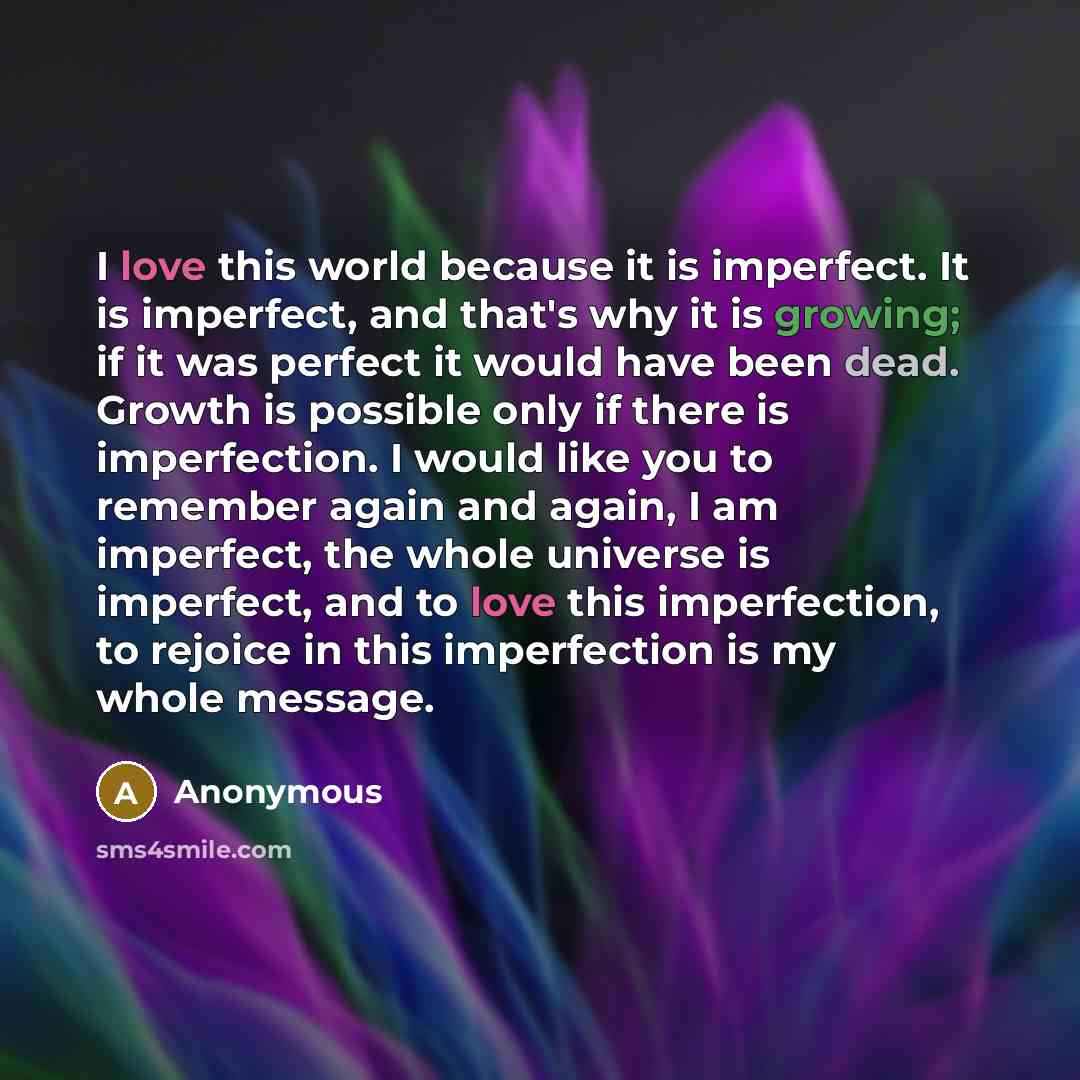 “I love this world because it is imperfect. It is imperfect, and that's why it is growing; if it was perfect it would have been dead. Growth is possible only if there is imperfection. I would like you to remember again and again, I am imperfect, the whole universe is imperfect, and to love this…” quote by Anonymous
