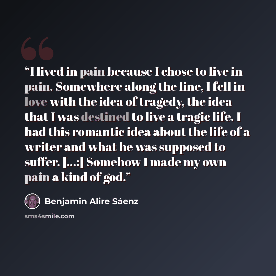 “I lived in pain because I chose to live in pain. Somewhere along the line, I fell in love with the idea of tragedy, the idea that I was destined to live a tragic life. I had this romantic idea about the life of a writer and what he was supposed to suffer. [...:] Somehow I made my own pain a kind…” quote by Benjamin Alire Saenz