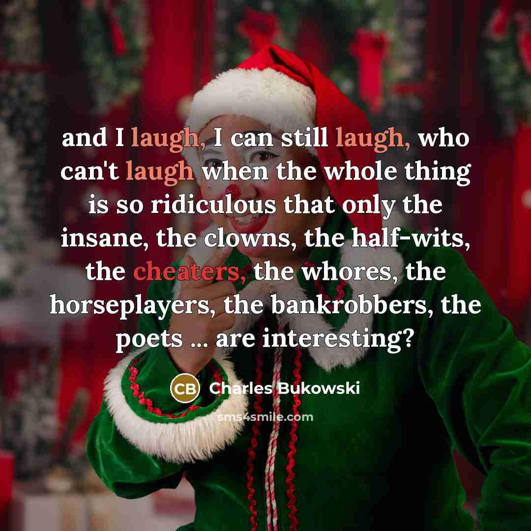 “and I laugh, I can still laugh, who can't laugh when the whole thing is so ridiculous that only the insane, the clowns, the half-wits, the cheaters, the whores, the horseplayers, the bankrobbers, the poets ... are interesting?” quote by Charles Bukowski