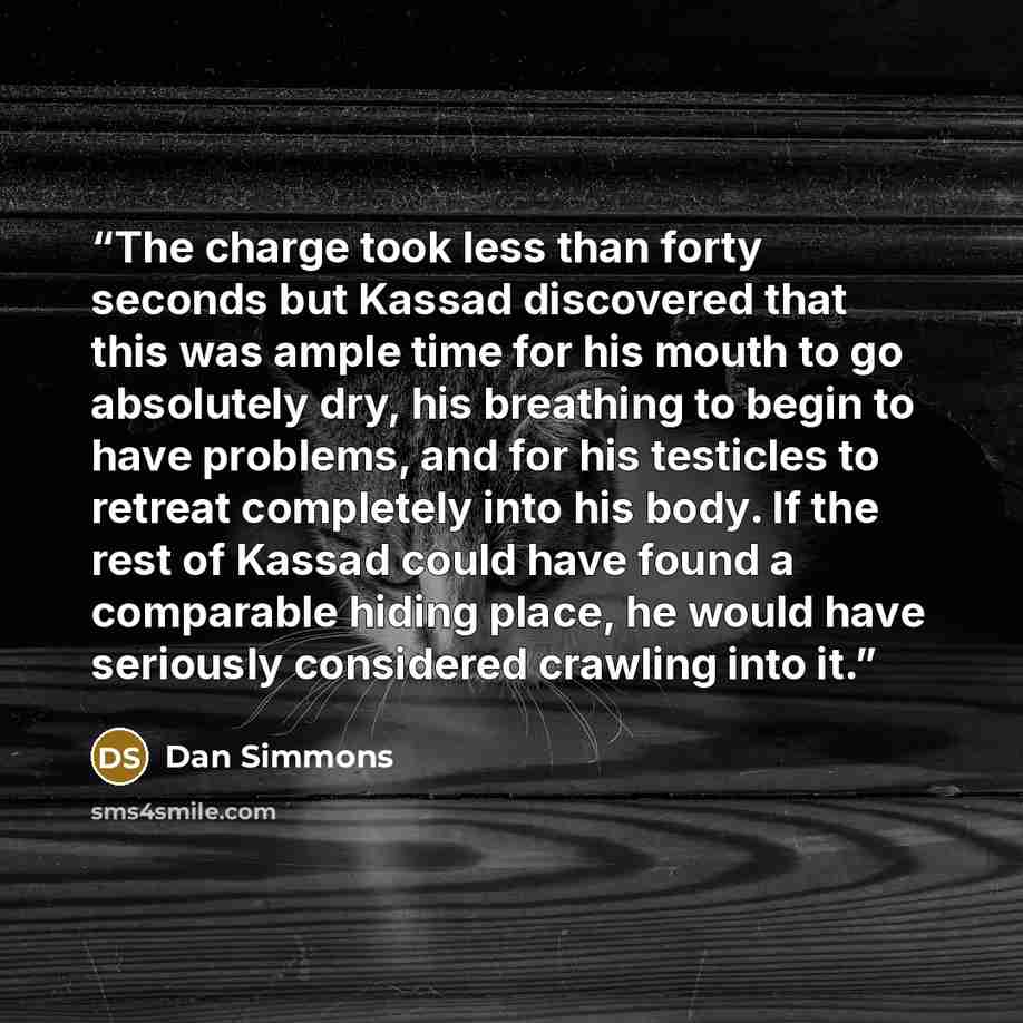 “The charge took less than forty seconds but Kassad discovered that this was ample time for his mouth to go absolutely dry, his breathing to begin to have problems, and for his testicles to retreat completely into his body. If the rest of Kassad could have found a comparable hiding place, he would…” quote by Dan Simmons