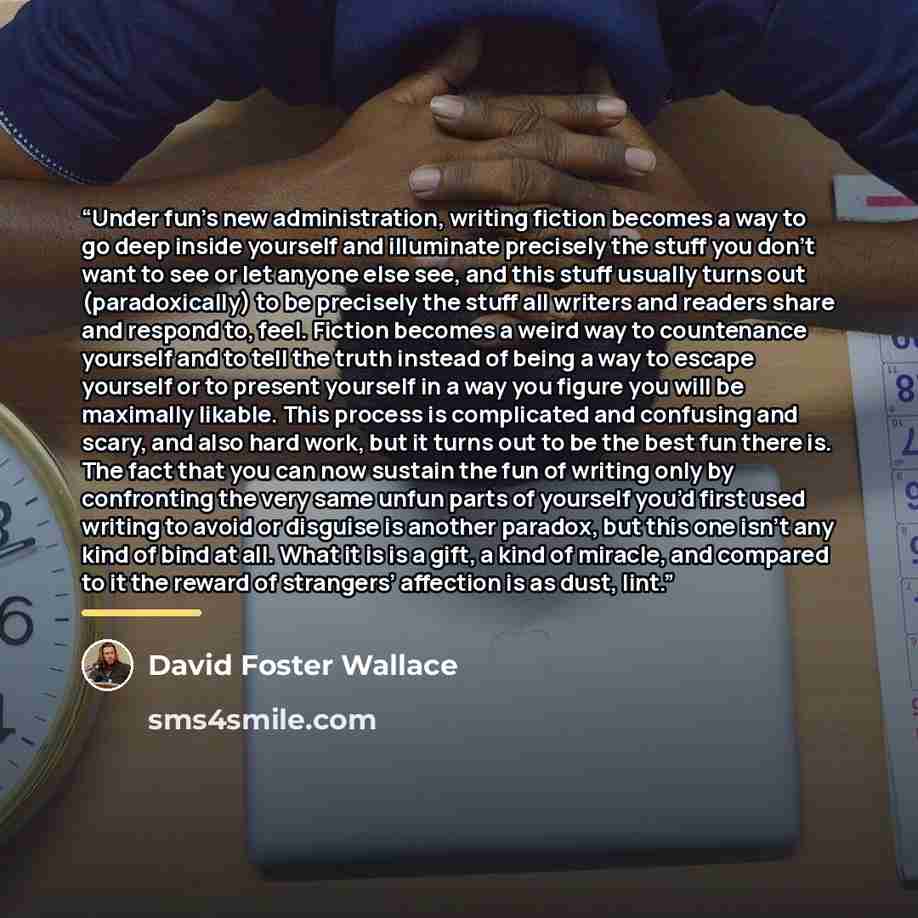 “Under fun’s new administration, writing fiction becomes a way to go deep inside yourself and illuminate precisely the stuff you don’t want to see or let anyone else see, and this stuff usually turns out (paradoxically) to be precisely the stuff all writers and readers share and respond to, feel…” quote by David Foster Wallace