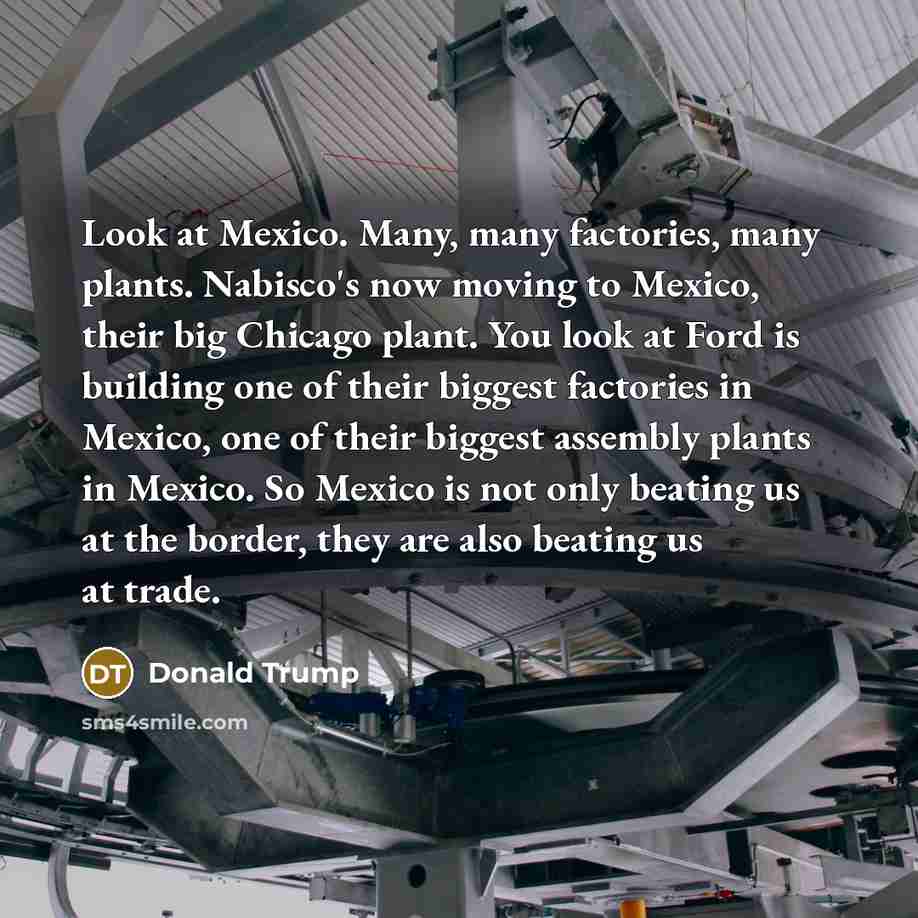 “Look at Mexico. Many, many factories, many plants. Nabisco's now moving to Mexico, their big Chicago plant. You look at Ford is building one of their biggest factories in Mexico, one of their biggest assembly plants in Mexico. So Mexico is not only beating us at the border, they are also beating…” quote by Donald Trump