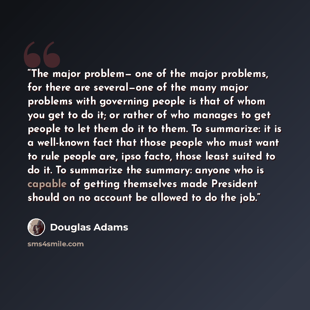 “The major problem— one of the major problems, for there are several—one of the many major problems with governing people is that of whom you get to do it; or rather of who manages to get people to let them do it to them. To summarize: it is a well-known fact that those people who must want to rule…” quote by Douglas Adams