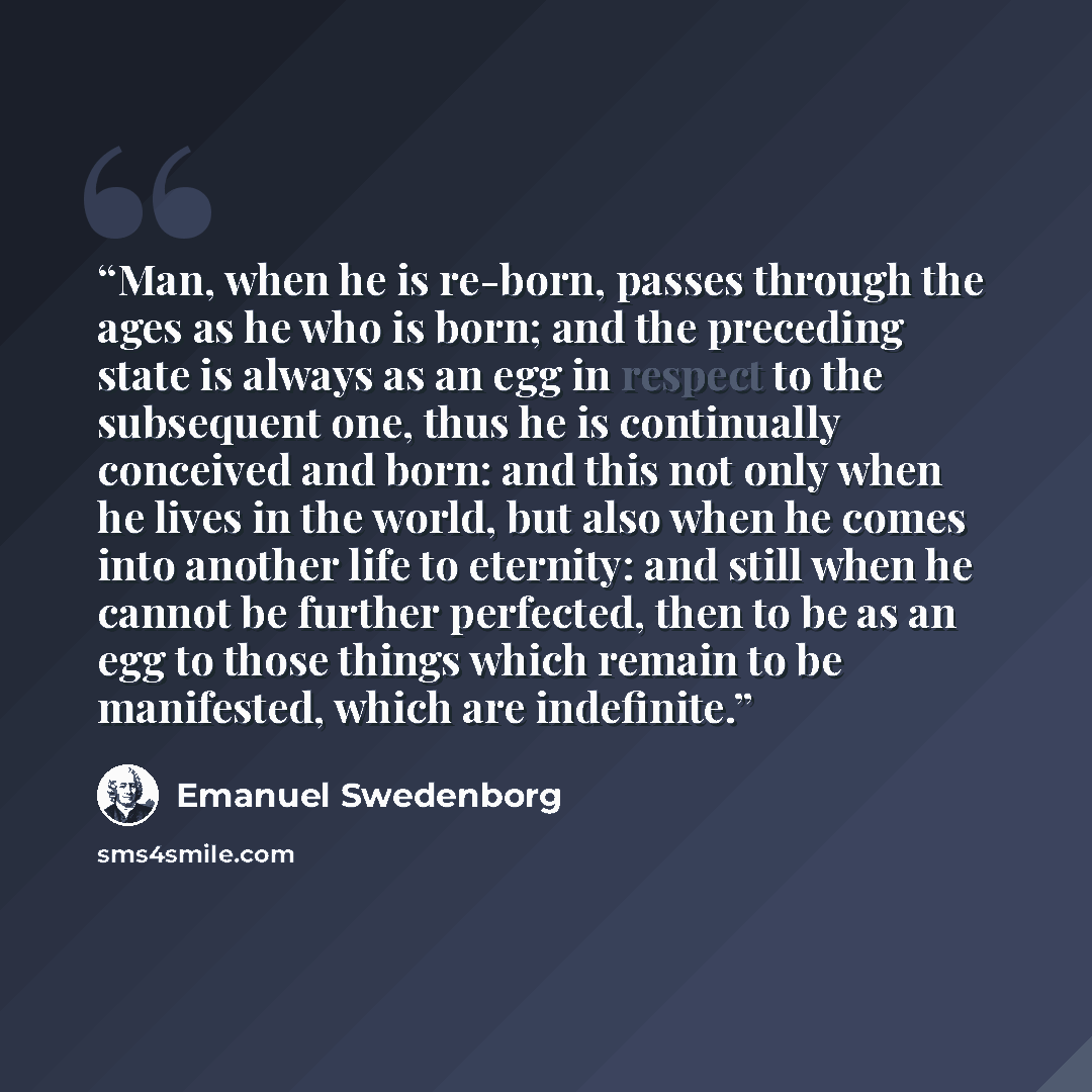 “Man, when he is re-born, passes through the ages as he who is born; and the preceding state is always as an egg in respect to the subsequent one, thus he is continually conceived and born: and this not only when he lives in the world, but also when he comes into another life to eternity: and still…” quote by Emanuel Swedenborg