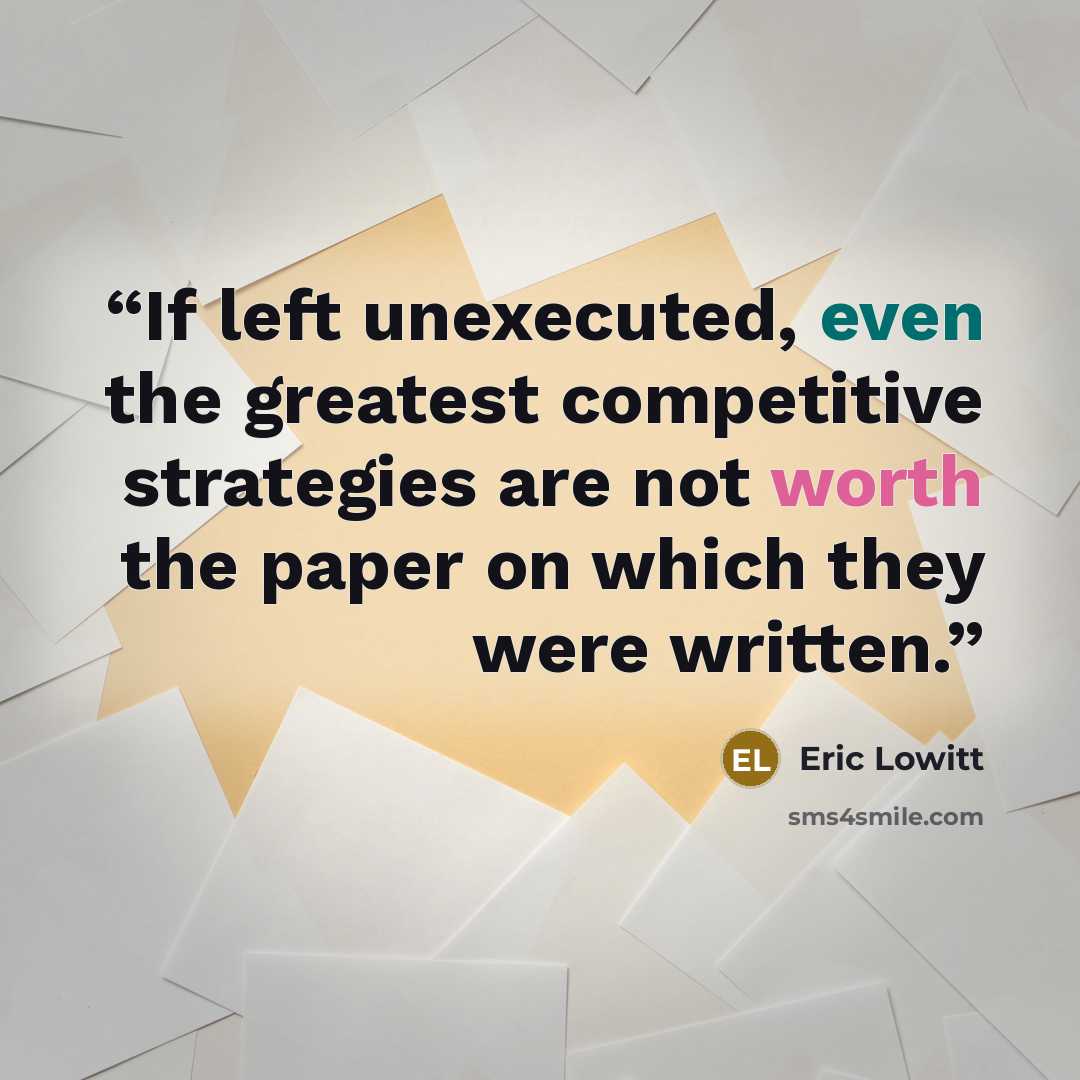 “If left unexecuted, even the greatest competitive strategies are not worth the paper on which they were written.” quote by Eric Lowitt