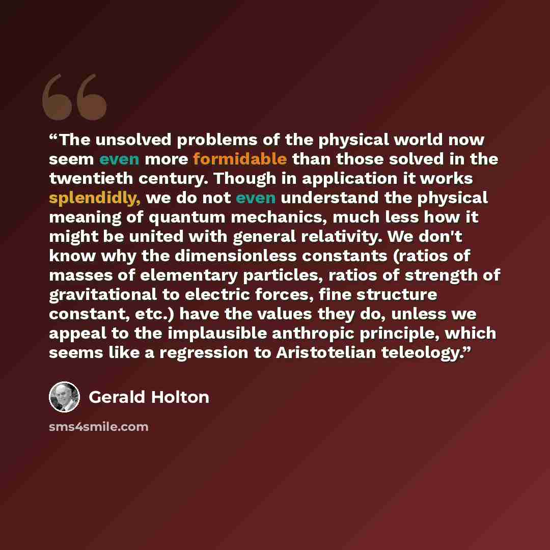 “The unsolved problems of the physical world now seem even more formidable than those solved in the twentieth century. Though in application it works splendidly, we do not even understand the physical meaning of quantum mechanics, much less how it might be united with general relativity. We don't…” quote by Gerald Holton