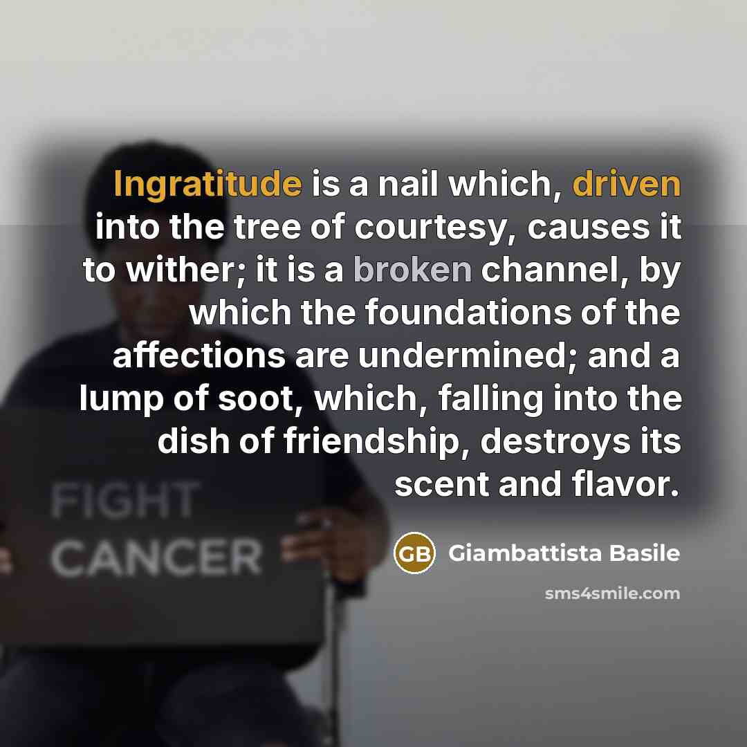 “Ingratitude is a nail which, driven into the tree of courtesy, causes it to wither; it is a broken channel, by which the foundations of the affections are undermined; and a lump of soot, which, falling into the dish of friendship, destroys its scent and flavor.” quote by Giambattista Basile