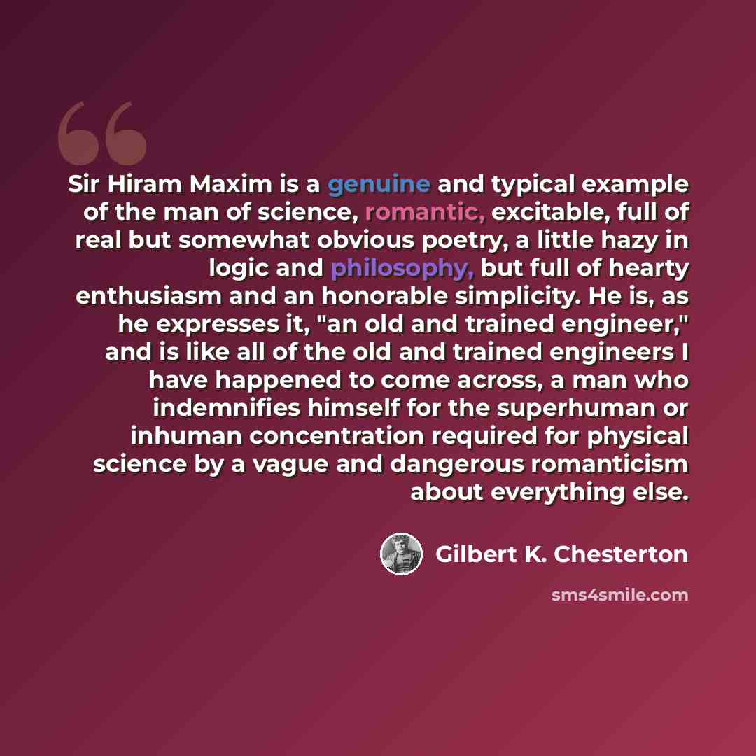 “Sir Hiram Maxim is a genuine and typical example of the man of science, romantic, excitable, full of real but somewhat obvious poetry, a little hazy in logic and philosophy, but full of hearty enthusiasm and an honorable simplicity. He is, as he expresses it, "an old and trained engineer," and is…” quote by Gilbert K. Chesterton