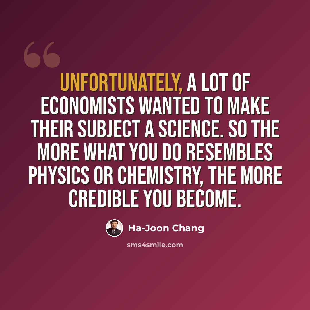 “Unfortunately, a lot of economists wanted to make their subject a science. So the more what you do resembles physics or chemistry, the more credible you become.” quote by Ha-Joon Chang