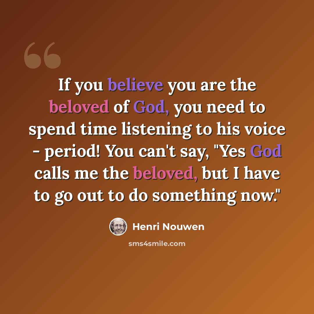 “If you believe you are the beloved of God, you need to spend time listening to his voice - period! You can't say, "Yes God calls me the beloved, but I have to go out to do something now."” quote by Henri Nouwen