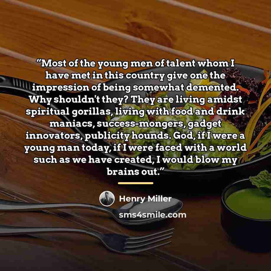 “Most of the young men of talent whom I have met in this country give one the impression of being somewhat demented. Why shouldn't they? They are living amidst spiritual gorillas, living with food and drink maniacs, success-mongers, gadget innovators, publicity hounds. God, if I were a young man…” quote by Henry Miller