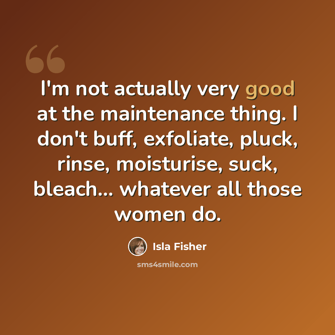 “I'm not actually very good at the maintenance thing. I don't buff, exfoliate, pluck, rinse, moisturise, suck, bleach... whatever all those women do.” quote by Isla Fisher