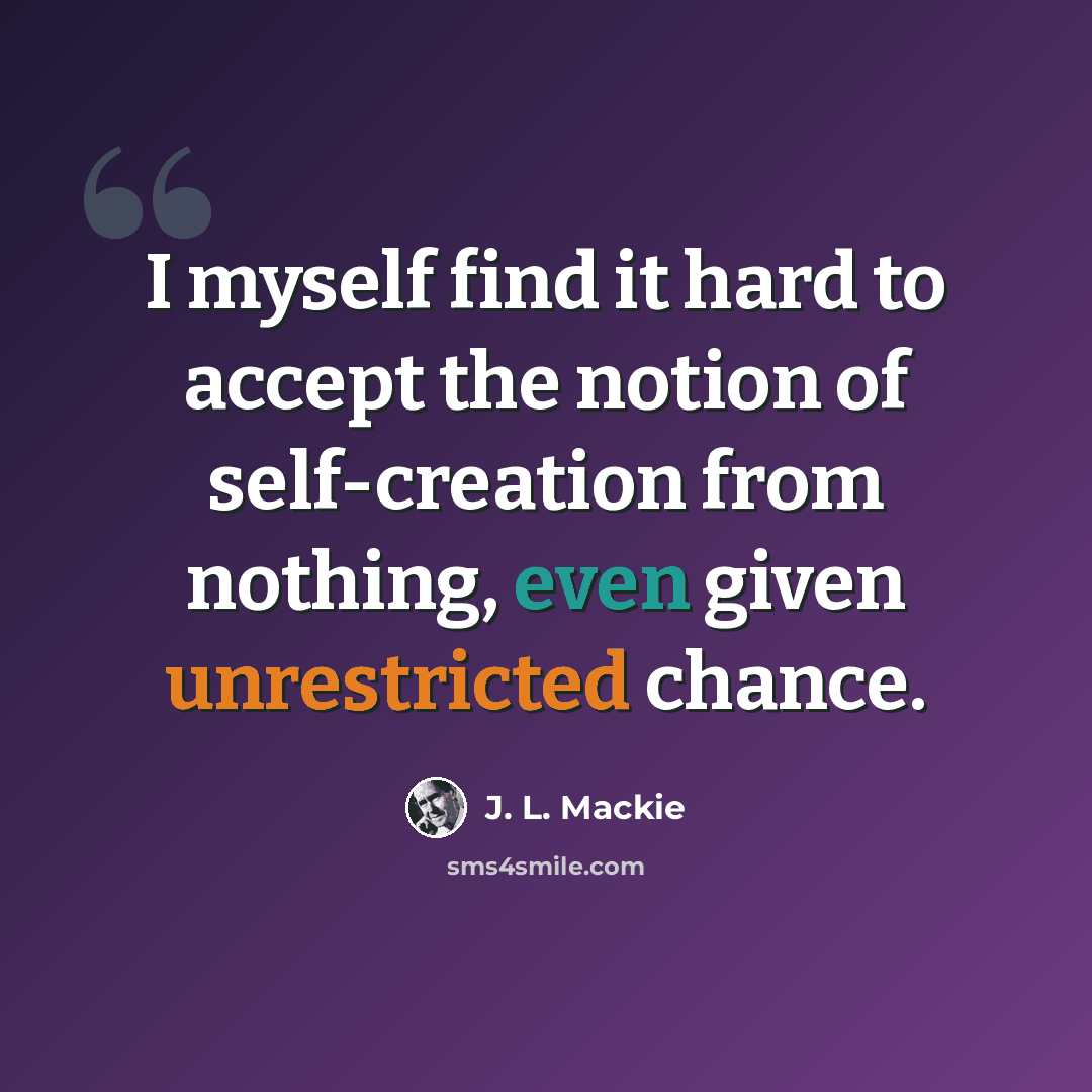 “I myself find it hard to accept the notion of self-creation from nothing, even given unrestricted chance.” quote by J. L. Mackie