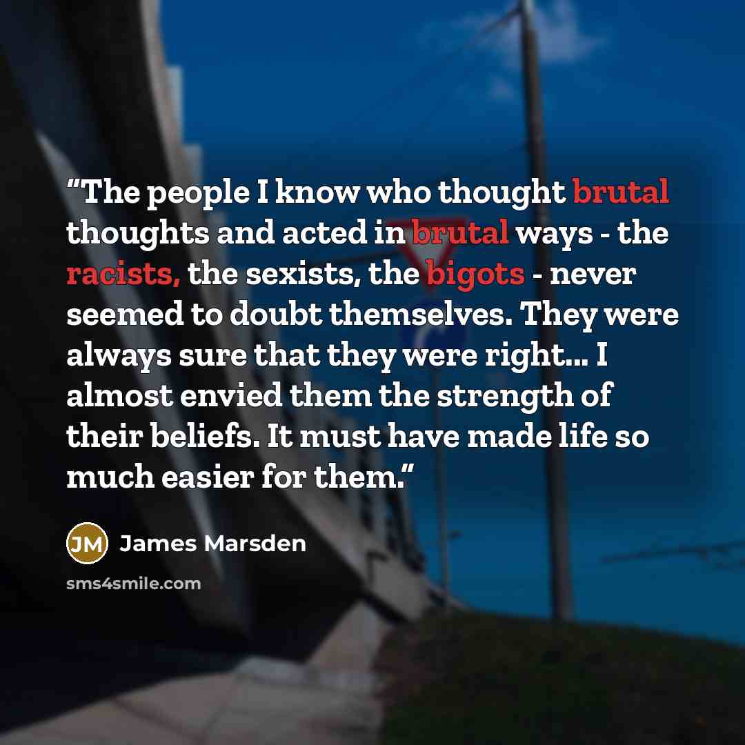 “The people I know who thought brutal thoughts and acted in brutal ways - the racists, the sexists, the bigots - never seemed to doubt themselves. They were always sure that they were right... I almost envied them the strength of their beliefs. It must have made life so much easier for them.” quote by James Marsden