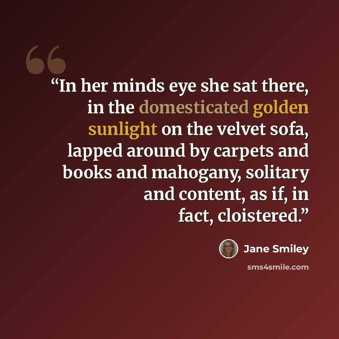 “In her minds eye she sat there, in the domesticated golden sunlight on the velvet sofa, lapped around by carpets and books and mahogany, solitary and content, as if, in fact, cloistered.” quote by Jane Smiley