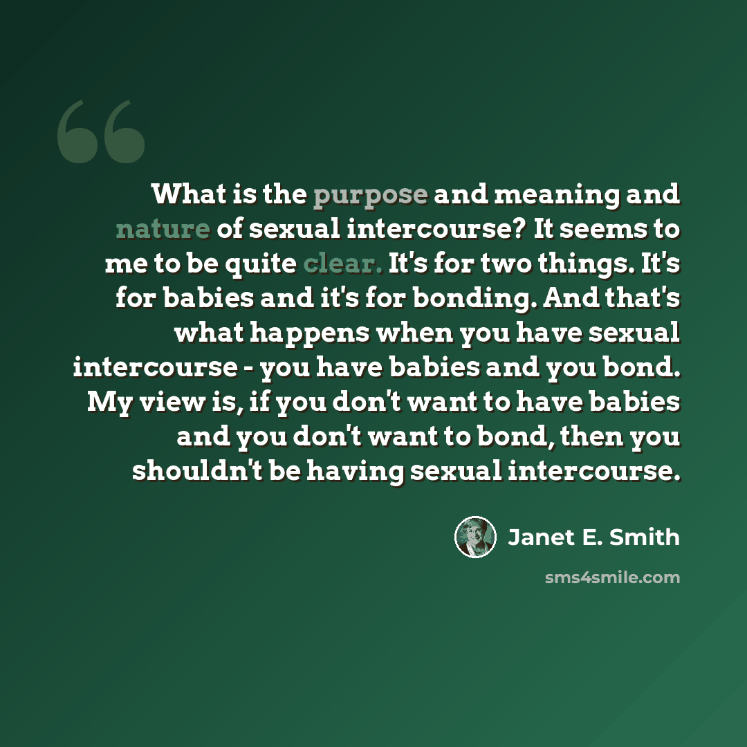 “What is the purpose and meaning and nature of sexual intercourse? It seems to me to be quite clear. It's for two things. It's for babies and it's for bonding. And that's what happens when you have sexual intercourse - you have babies and you bond. My view is, if you don't want to have babies and…” quote by Janet E. Smith