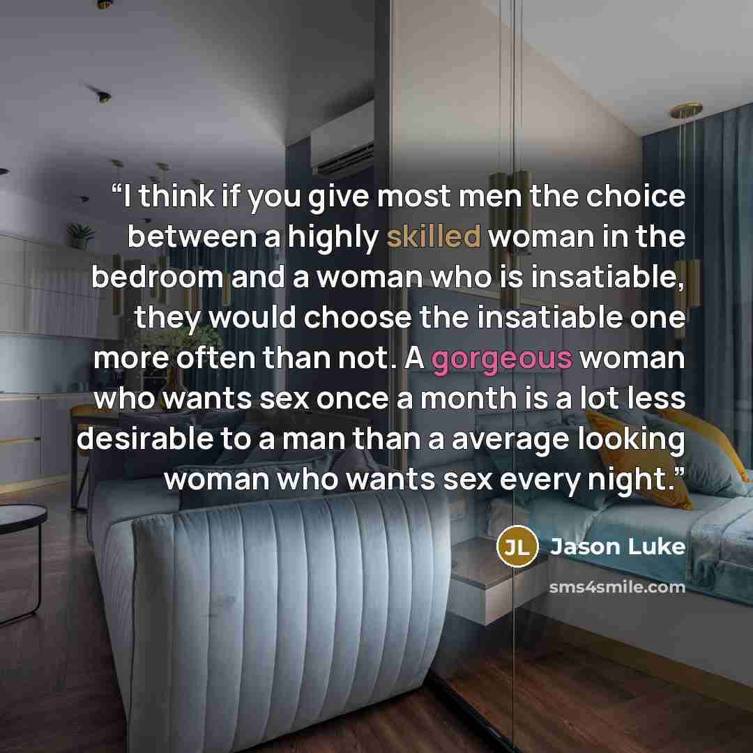 “I think if you give most men the choice between a highly skilled woman in the bedroom and a woman who is insatiable, they would choose the insatiable one more often than not. A gorgeous woman who wants sex once a month is a lot less desirable to a man than a average looking woman who wants sex…” quote by Jason Luke