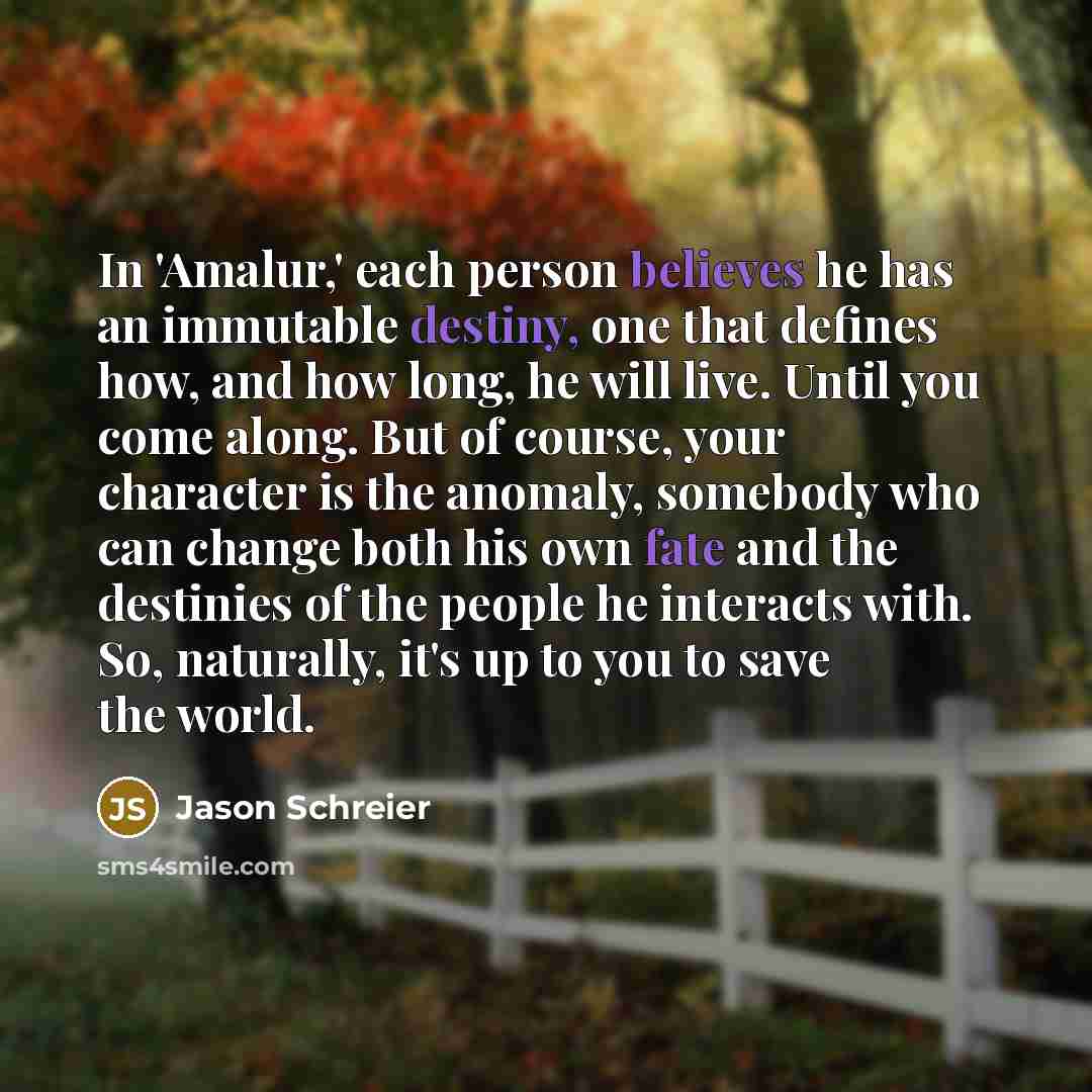 “In 'Amalur,' each person believes he has an immutable destiny, one that defines how, and how long, he will live. Until you come along. But of course, your character is the anomaly, somebody who can change both his own fate and the destinies of the people he interacts with. So, naturally, it's up…” quote by Jason Schreier