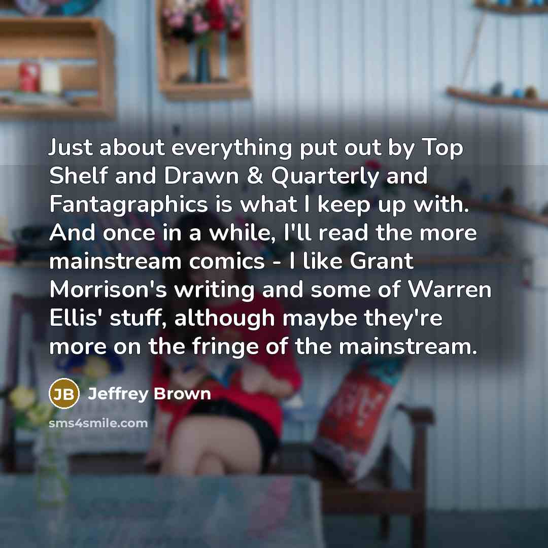 “Just about everything put out by Top Shelf and Drawn & Quarterly and Fantagraphics is what I keep up with. And once in a while, I'll read the more mainstream comics - I like Grant Morrison's writing and some of Warren Ellis' stuff, although maybe they're more on the fringe of the mainstream.” quote by Jeffrey Brown