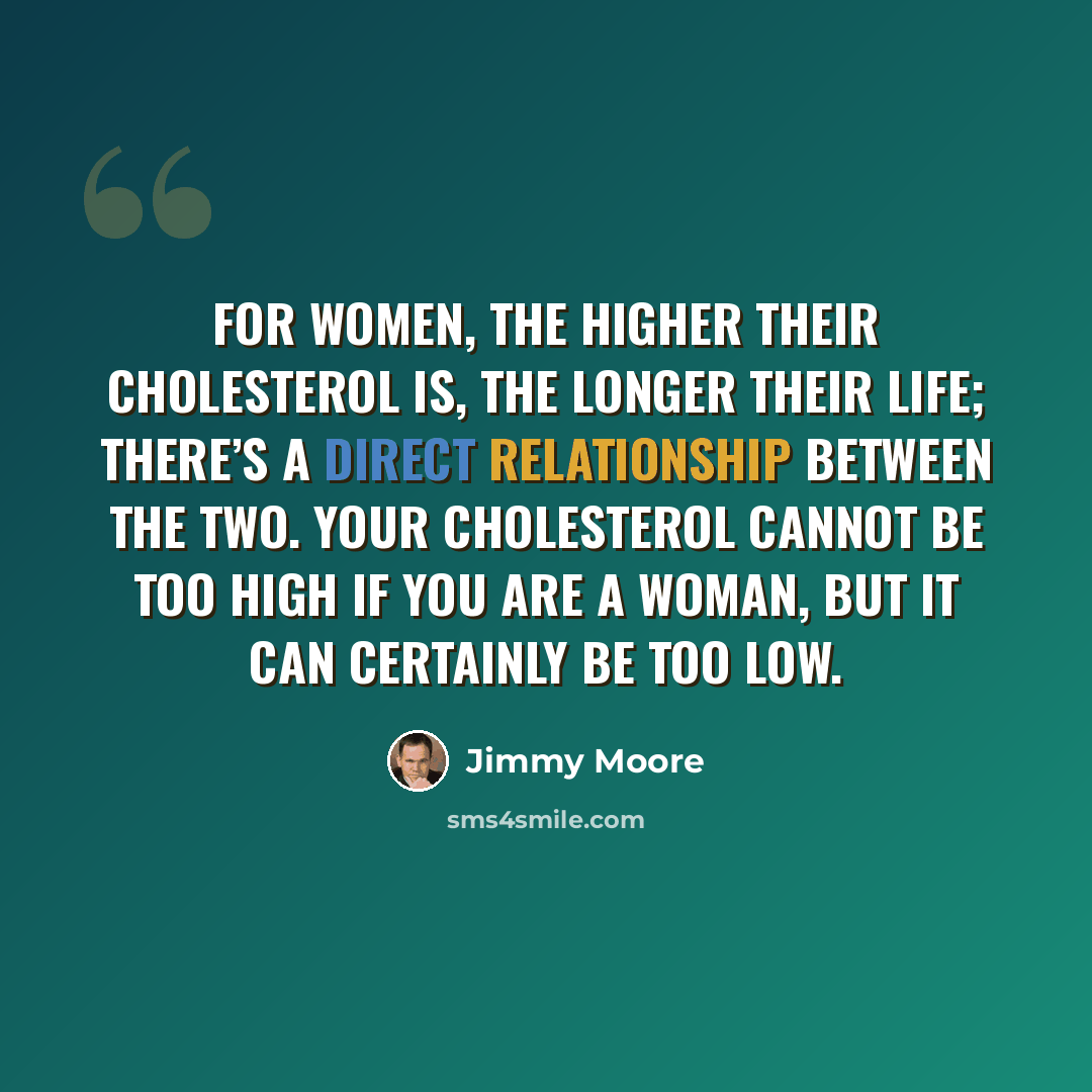 “For women, the higher their cholesterol is, the longer their life; there’s a direct relationship between the two. Your cholesterol cannot be too high if you are a woman, but it can certainly be too low.” quote by Jimmy Moore