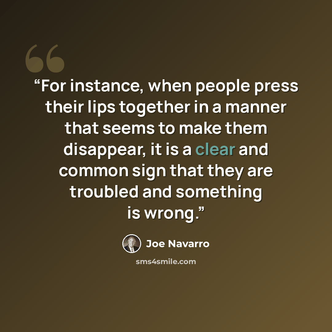 “For instance, when people press their lips together in a manner that seems to make them disappear, it is a clear and common sign that they are troubled and something is wrong.” quote by Joe Navarro