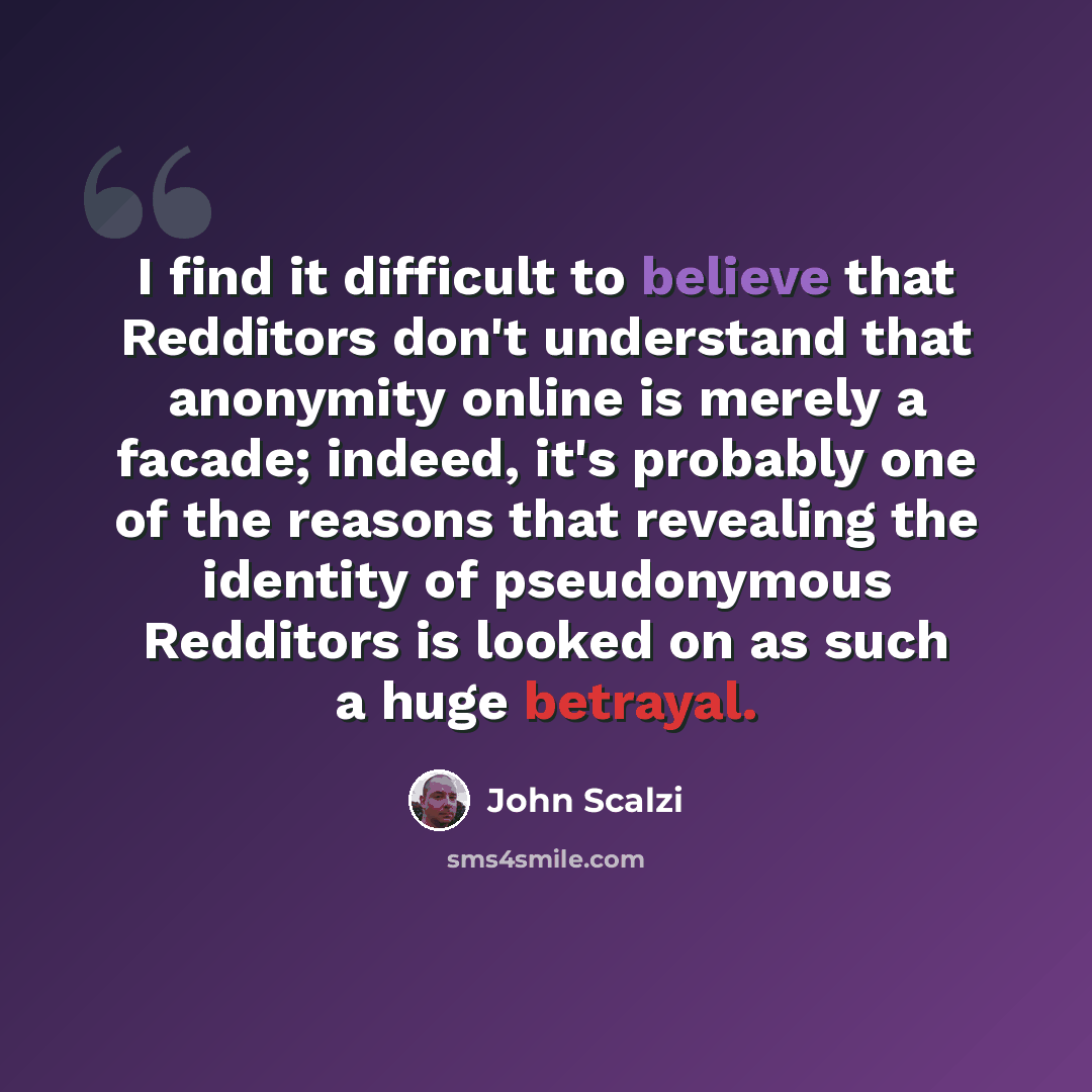 “I find it difficult to believe that Redditors don't understand that anonymity online is merely a facade; indeed, it's probably one of the reasons that revealing the identity of pseudonymous Redditors is looked on as such a huge betrayal.” quote by John Scalzi