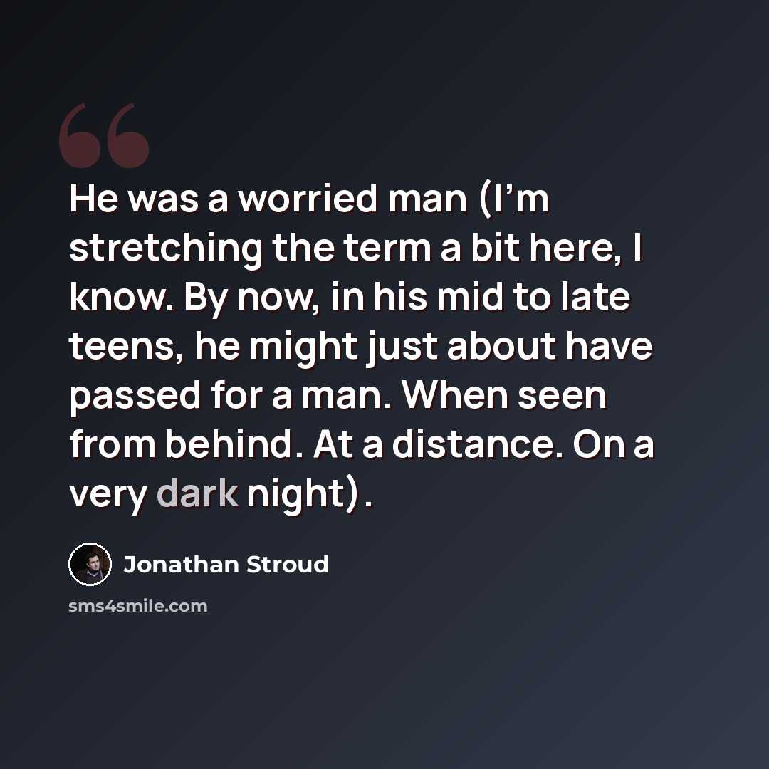 “He was a worried man (I'm stretching the term a bit here, I know. By now, in his mid to late teens, he might just about have passed for a man. When seen from behind. At a distance. On a very dark night).” quote by Jonathan Stroud
