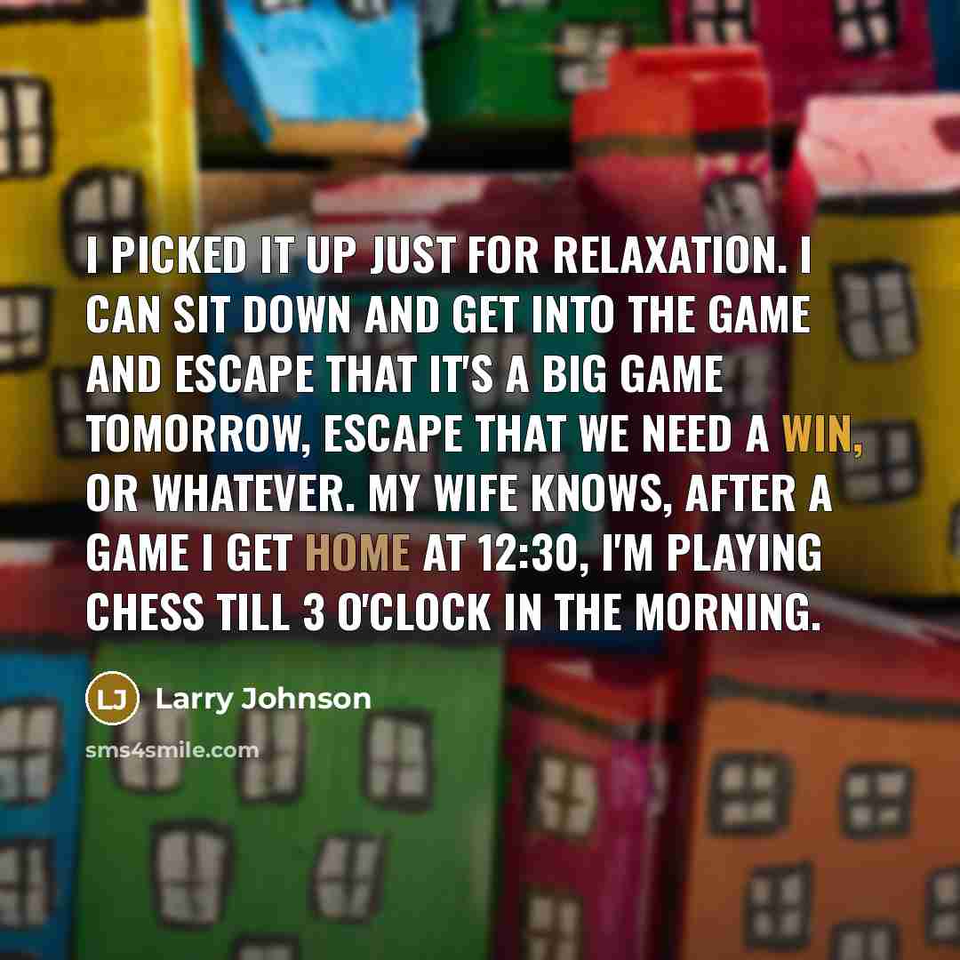 “I picked it up just for relaxation. I can sit down and get into the game and escape that it's a big game tomorrow, escape that we need a win, or whatever. My wife knows, after a game I get home at 12:30, I'm playing chess till 3 o'clock in the morning.” quote by Larry Johnson