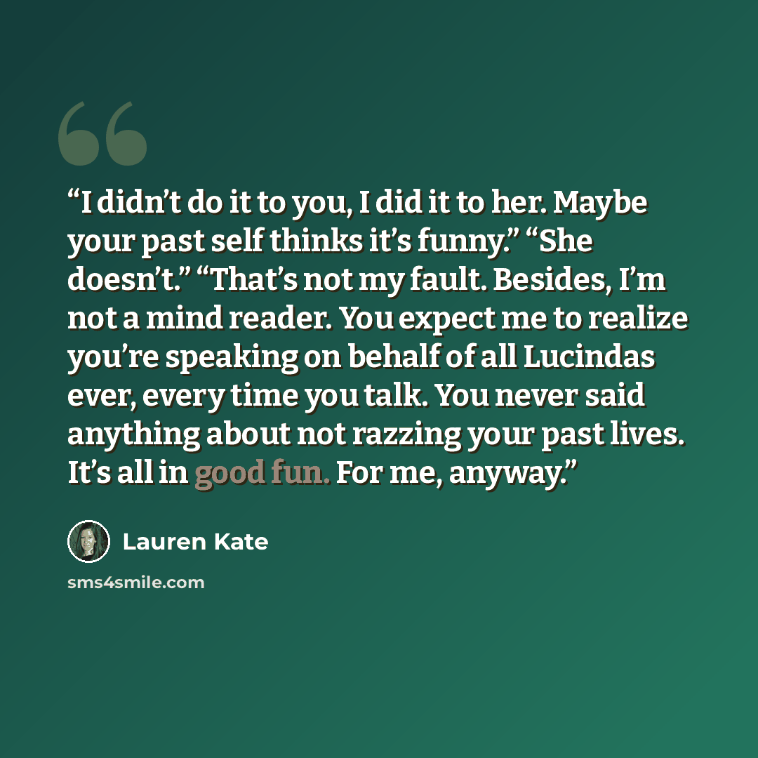 “I didn’t do it to you, I did it to her. Maybe your past self thinks it’s funny.” “She doesn’t.” “That’s not my fault. Besides, I’m not a mind reader. You expect me to realize you’re speaking on behalf of all Lucindas ever, every time you talk. You never said anything about not razzing your past…” quote by Lauren Kate