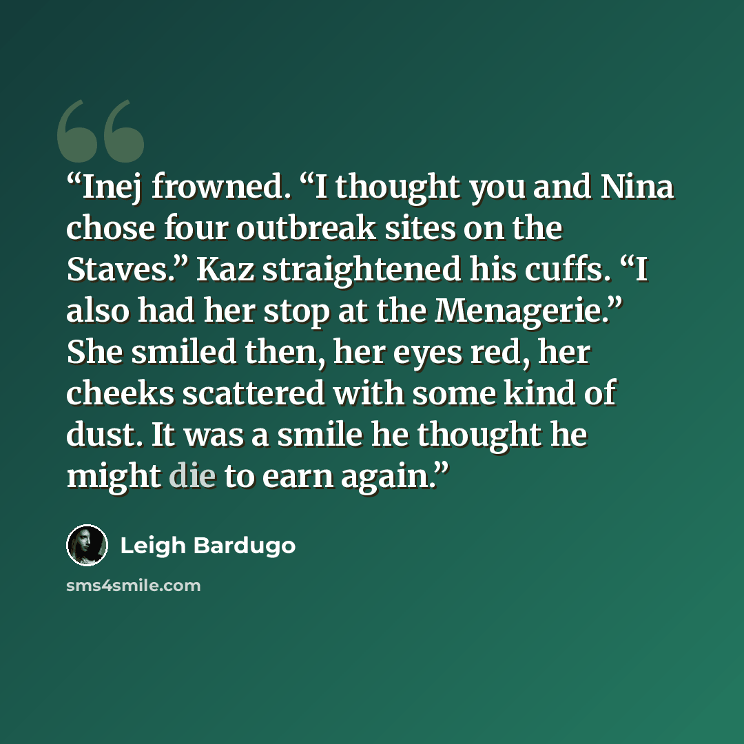 “Inej frowned. “I thought you and Nina chose four outbreak sites on the Staves.” Kaz straightened his cuffs. “I also had her stop at the Menagerie.” She smiled then, her eyes red, her cheeks scattered with some kind of dust. It was a smile he thought he might die to earn again.” quote by Leigh Bardugo