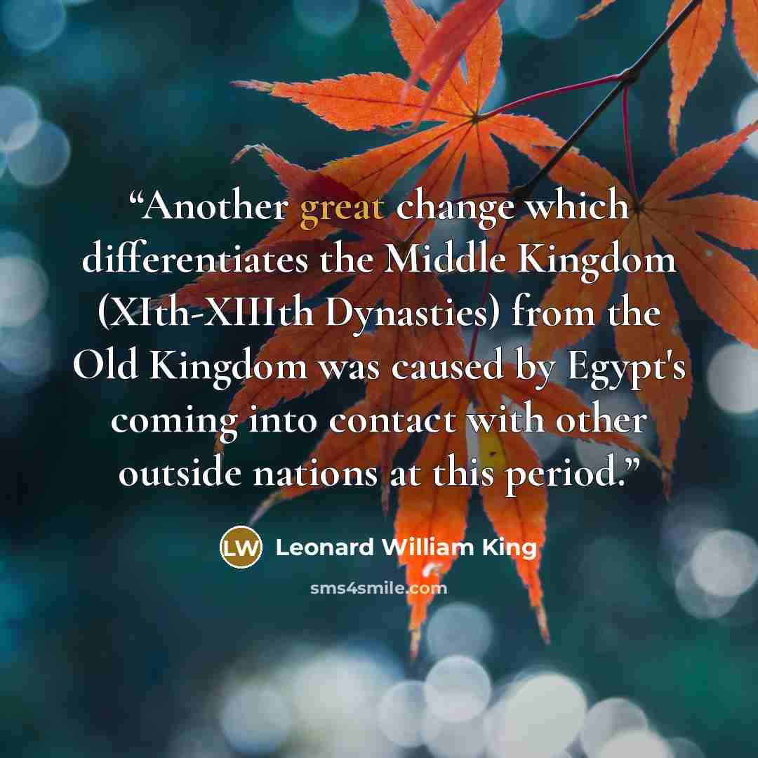 “Another great change which differentiates the Middle Kingdom (XIth-XIIIth Dynasties) from the Old Kingdom was caused by Egypt's coming into contact with other outside nations at this period.” quote by Leonard William King