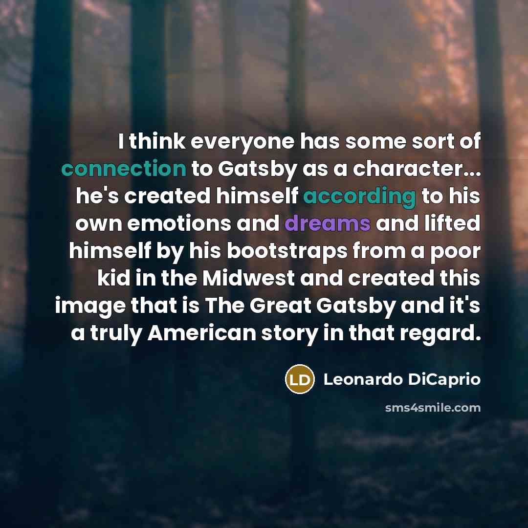 “I think everyone has some sort of connection to Gatsby as a character... he's created himself according to his own emotions and dreams and lifted himself by his bootstraps from a poor kid in the Midwest and created this image that is The Great Gatsby and it's a truly American story in that regard.” quote by Leonardo DiCaprio