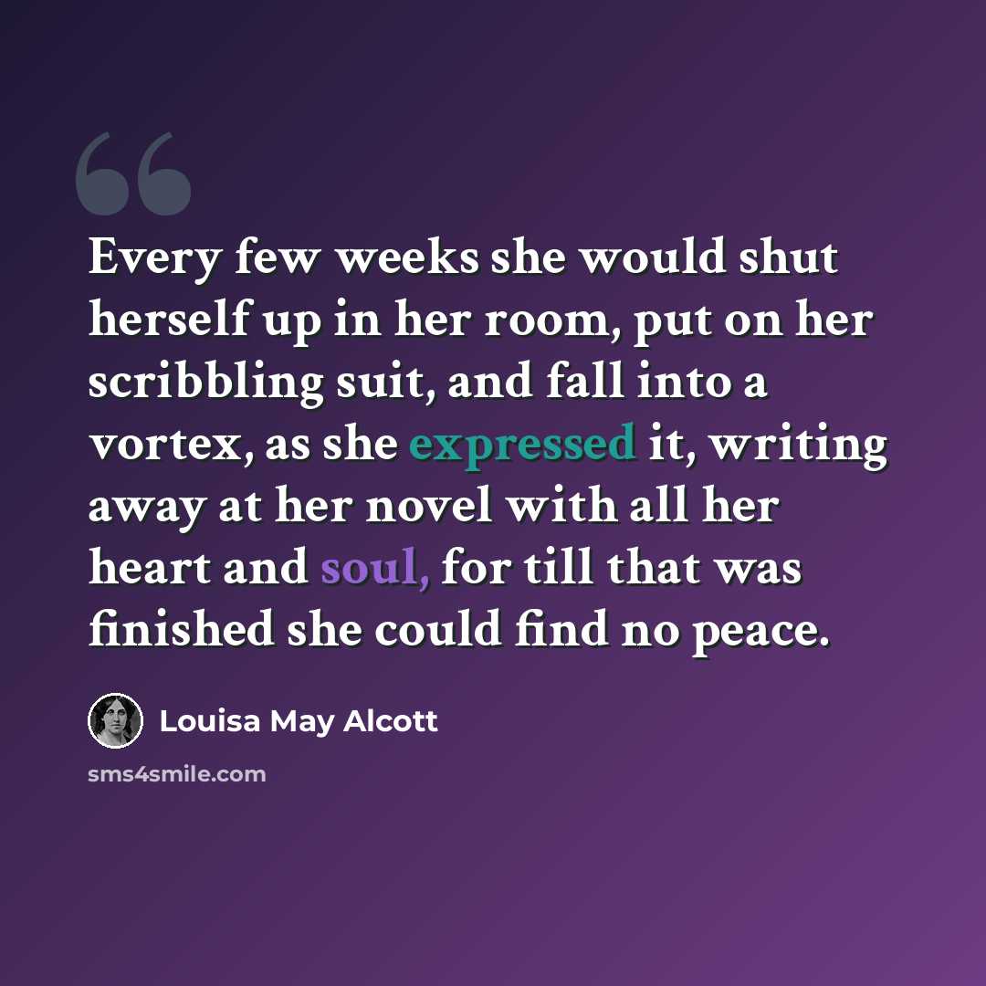 “Every few weeks she would shut herself up in her room, put on her scribbling suit, and fall into a vortex, as she expressed it, writing away at her novel with all her heart and soul, for till that was finished she could find no peace.” quote by Louisa May Alcott