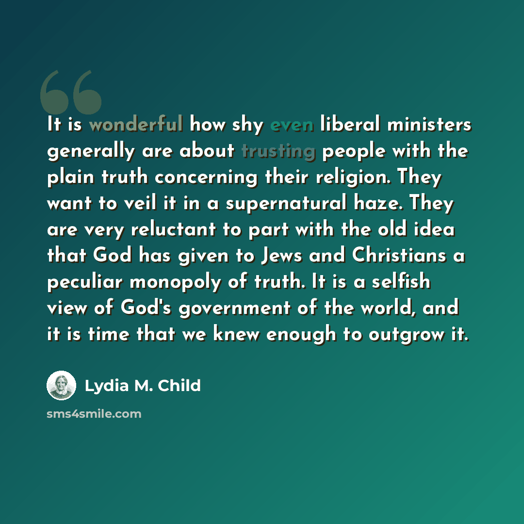 “It is wonderful how shy even liberal ministers generally are about trusting people with the plain truth concerning their religion. They want to veil it in a supernatural haze. They are very reluctant to part with the old idea that God has given to Jews and Christians a peculiar monopoly of truth…” quote by Lydia M. Child
