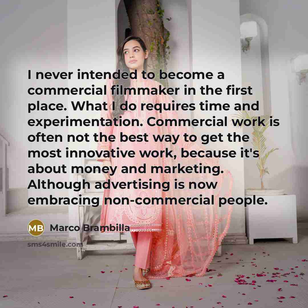 “I never intended to become a commercial filmmaker in the first place. What I do requires time and experimentation. Commercial work is often not the best way to get the most innovative work, because it's about money and marketing. Although advertising is now embracing non-commercial people.” quote by Marco Brambilla