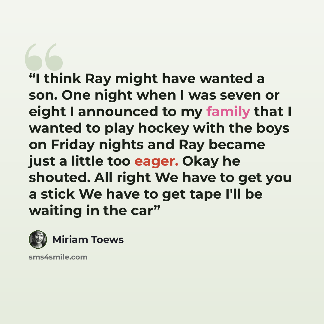 “I think Ray might have wanted a son. One night when I was seven or eight I announced to my family that I wanted to play hockey with the boys on Friday nights and Ray became just a little too eager. Okay he shouted. All right We have to get you a stick We have to get tape I'll be waiting in the car” quote by Miriam Toews