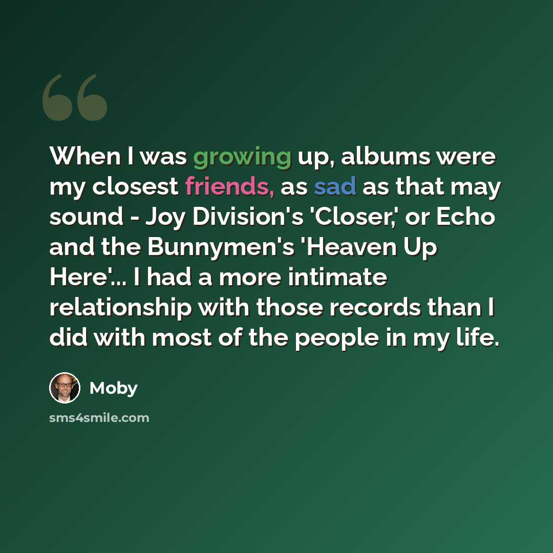 “When I was growing up, albums were my closest friends, as sad as that may sound - Joy Division's 'Closer,' or Echo and the Bunnymen's 'Heaven Up Here'... I had a more intimate relationship with those records than I did with most of the people in my life.” quote by Moby