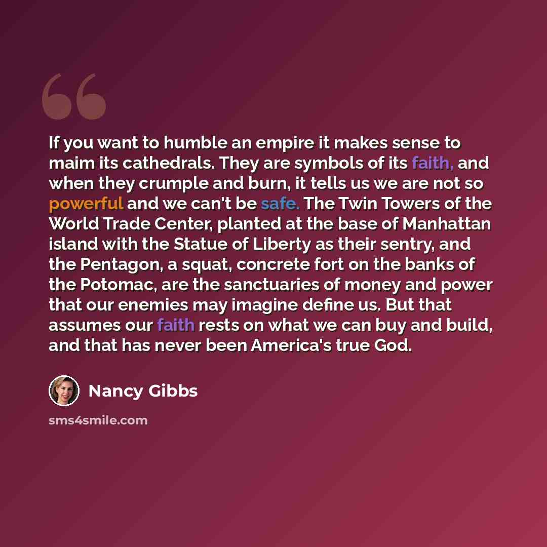 “If you want to humble an empire it makes sense to maim its cathedrals. They are symbols of its faith, and when they crumple and burn, it tells us we are not so powerful and we can't be safe. The Twin Towers of the World Trade Center, planted at the base of Manhattan island with the Statue of…” quote by Nancy Gibbs
