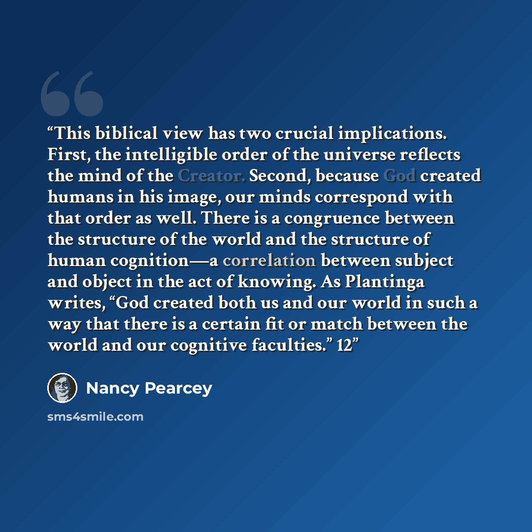 “This biblical view has two crucial implications. First, the intelligible order of the universe reflects the mind of the Creator. Second, because God created humans in his image, our minds correspond with that order as well. There is a congruence between the structure of the world and the structure…” quote by Nancy Pearcey