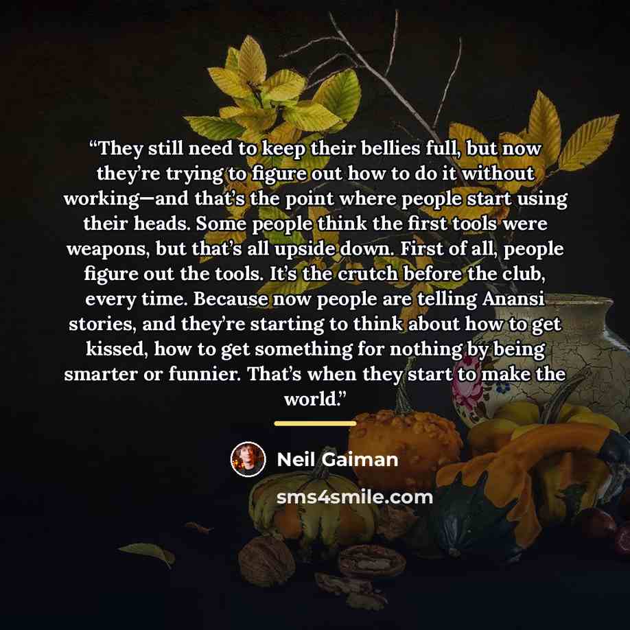 “They still need to keep their bellies full, but now they’re trying to figure out how to do it without working—and that’s the point where people start using their heads. Some people think the first tools were weapons, but that’s all upside down. First of all, people figure out the tools. It’s the…” quote by Neil Gaiman