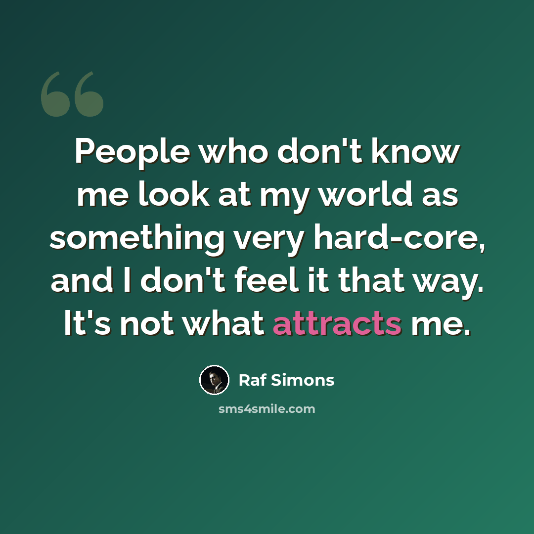 “People who don't know me look at my world as something very hard-core, and I don't feel it that way. It's not what attracts me.” quote by Raf Simons