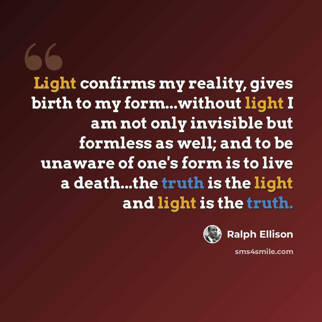 “Light confirms my reality, gives birth to my form...without light I am not only invisible but formless as well; and to be unaware of one's form is to live a death...the truth is the light and light is the truth.” quote by Ralph Ellison