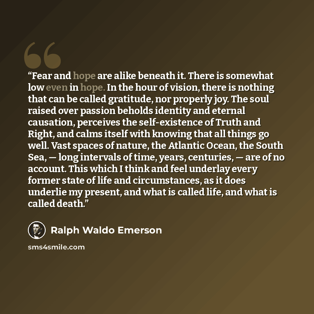 “Fear and hope are alike beneath it. There is somewhat low even in hope. In the hour of vision, there is nothing that can be called gratitude, nor properly joy. The soul raised over passion beholds identity and eternal causation, perceives the self-existence of Truth and Right, and calms itself…” quote by Ralph Waldo Emerson