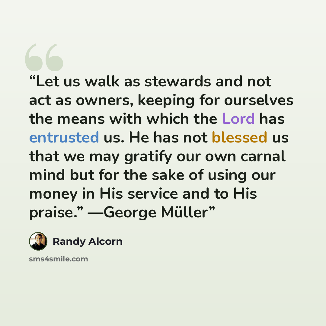 “Let us walk as stewards and not act as owners, keeping for ourselves the means with which the Lord has entrusted us. He has not blessed us that we may gratify our own carnal mind but for the sake of using our money in His service and to His praise.” —George Müller” quote by Randy Alcorn