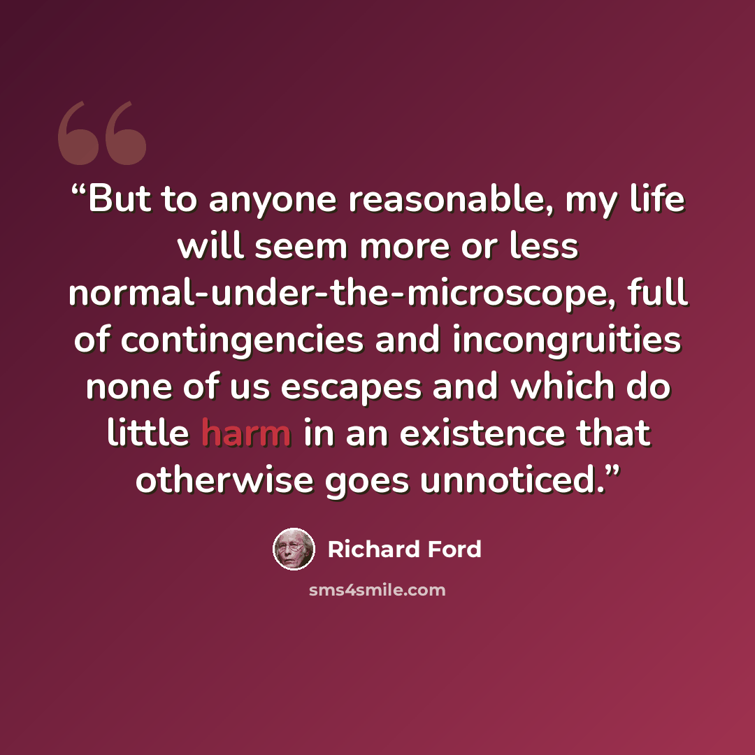 “But to anyone reasonable, my life will seem more or less normal-under-the-microscope, full of contingencies and incongruities none of us escapes and which do little harm in an existence that otherwise goes unnoticed.” quote by Richard Ford