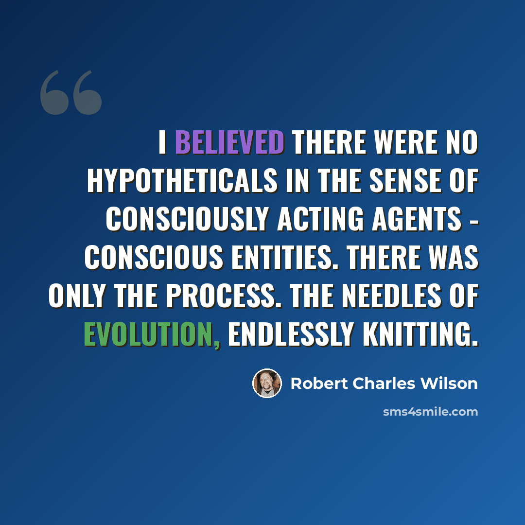 “I believed there were no Hypotheticals in the sense of consciously acting agents - conscious entities. There was only the process. The needles of evolution, endlessly knitting.” quote by Robert Charles Wilson