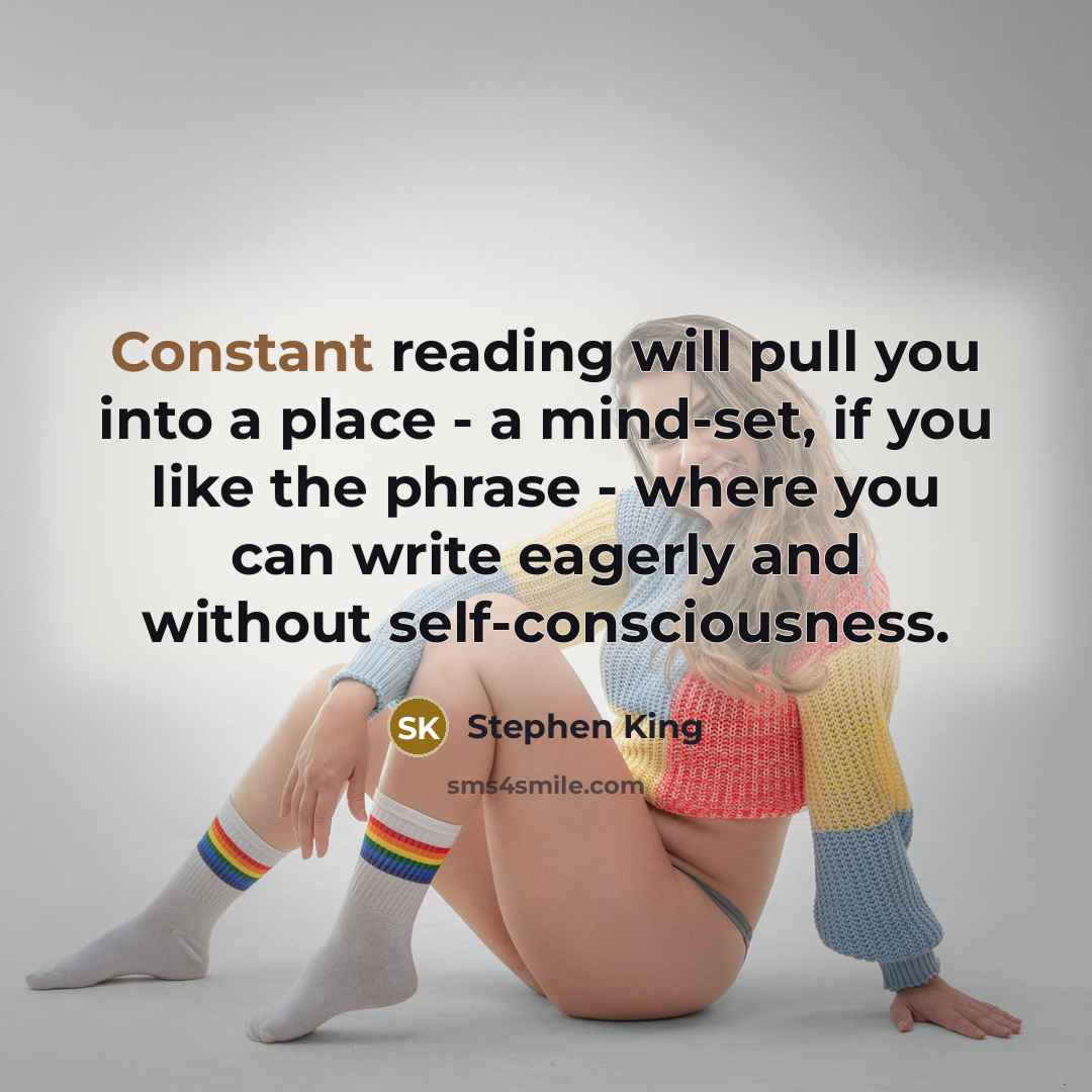 “Constant reading will pull you into a place - a mind-set, if you like the phrase - where you can write eagerly and without self-consciousness.” quote by Stephen King